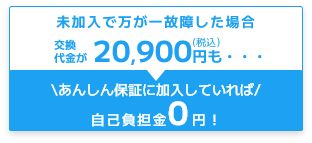 未加入で万が一故障した場合交換代金が20,900円も・・・あんしん保証に加入していれば自己負担金0円！